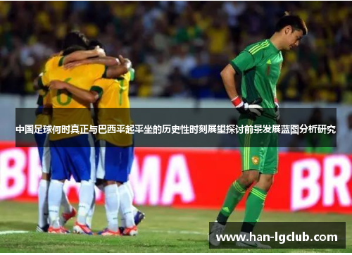 中国足球何时真正与巴西平起平坐的历史性时刻展望探讨前景发展蓝图分析研究