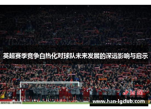 英超赛季竞争白热化对球队未来发展的深远影响与启示 英超赛季竞争白热化对球队未来发展的深远影响与启示