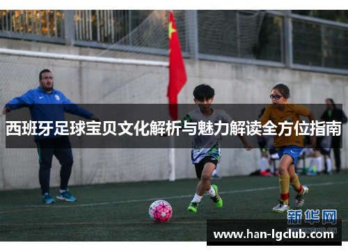 西班牙足球宝贝文化解析与魅力解读全方位指南