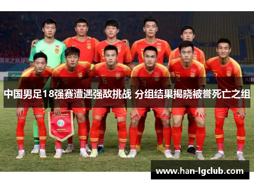 中国男足18强赛遭遇强敌挑战 分组结果揭晓被誉死亡之组