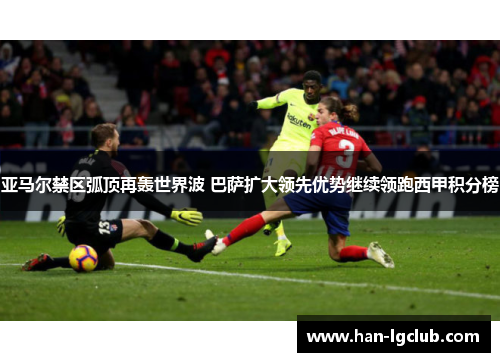 亚马尔禁区弧顶再轰世界波 巴萨扩大领先优势继续领跑西甲积分榜 亚马尔禁区弧顶再轰世界波 巴萨扩大领先优势继续领跑西甲积分榜
